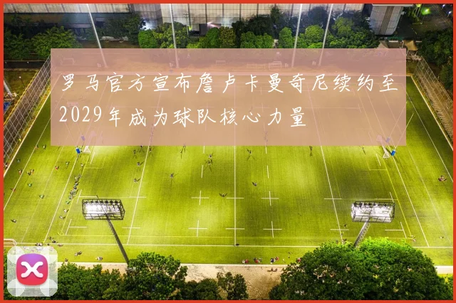 罗马官方宣布詹卢卡曼奇尼续约至2029年成为球队核心力量