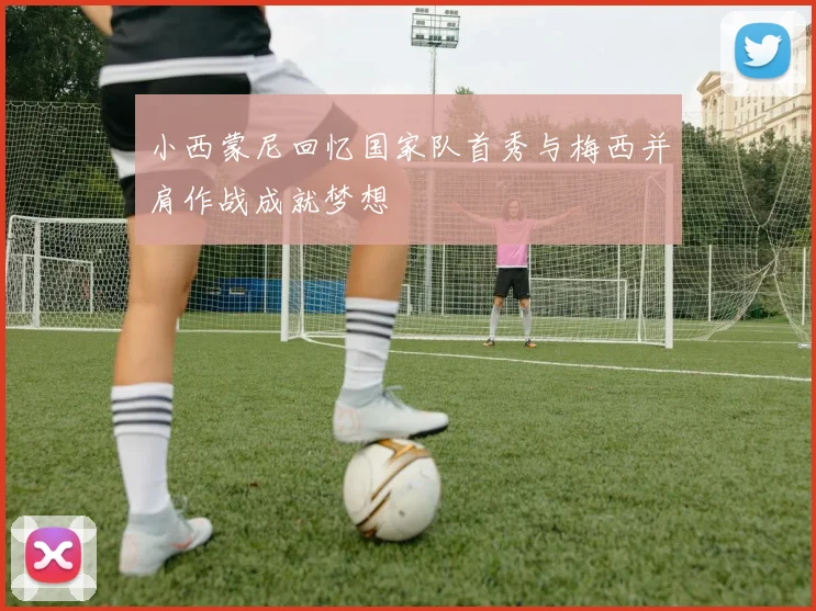小西蒙尼回忆国家队首秀与梅西并肩作战成就梦想