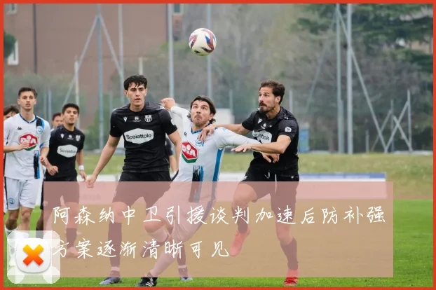 阿森纳中卫引援谈判加速后防补强方案逐渐清晰可见