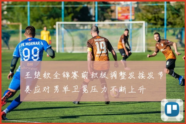 王楚钦全锦赛前积极调整发接发节奏应对男单卫冕压力不断上升