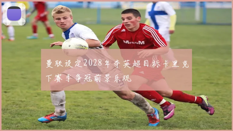 曼联设定2028年夺英超目标卡里克下赛季争冠前景乐观