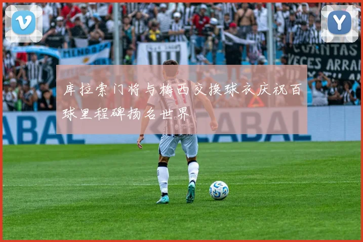 库拉索门将与梅西交换球衣庆祝百球里程碑扬名世界
