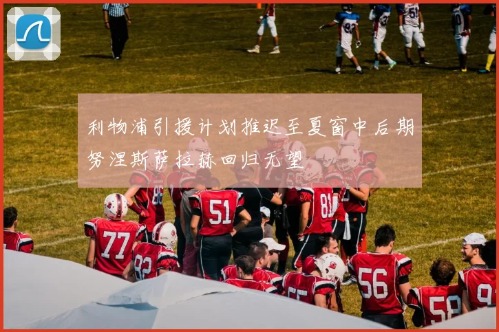 利物浦引援计划推迟至夏窗中后期努涅斯萨拉赫回归无望