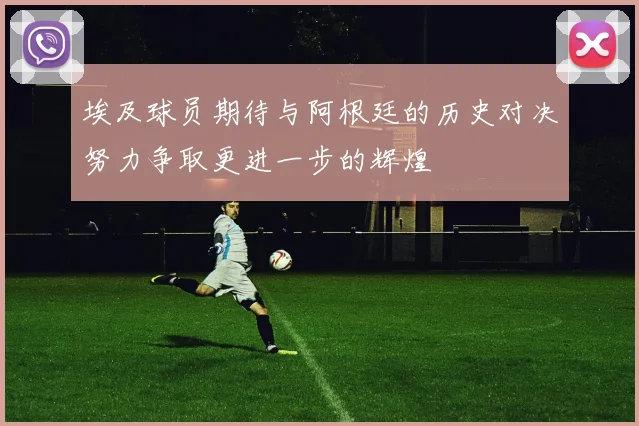 埃及球员期待与阿根廷的历史对决努力争取更进一步的辉煌