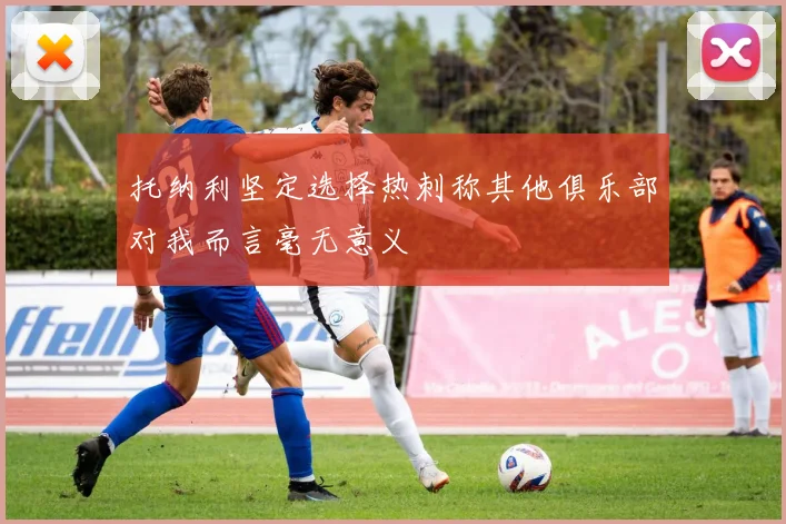 托纳利坚定选择热刺称其他俱乐部对我而言毫无意义