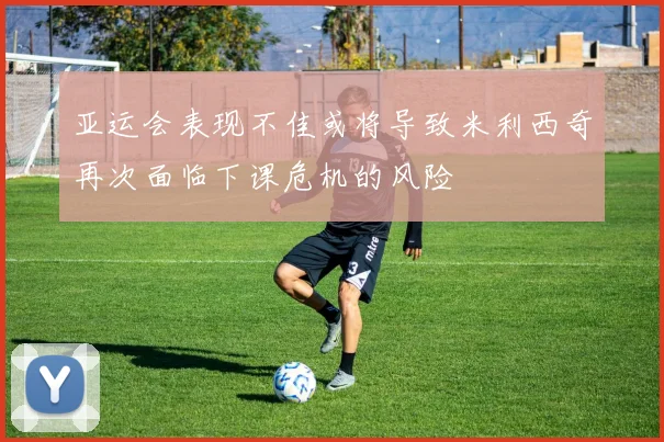 亚运会表现不佳或将导致米利西奇再次面临下课危机的风险