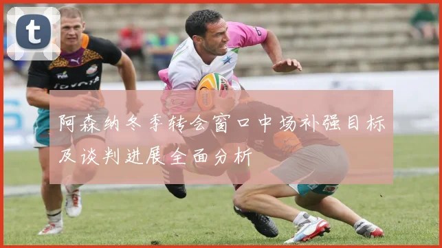 阿森纳冬季转会窗口中场补强目标及谈判进展全面分析
