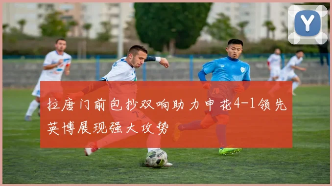 拉唐门前包抄双响助力申花4-1领先英博展现强大攻势