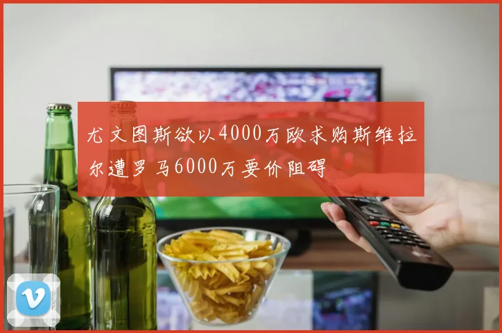 尤文图斯欲以4000万欧求购斯维拉尔遭罗马6000万要价阻碍