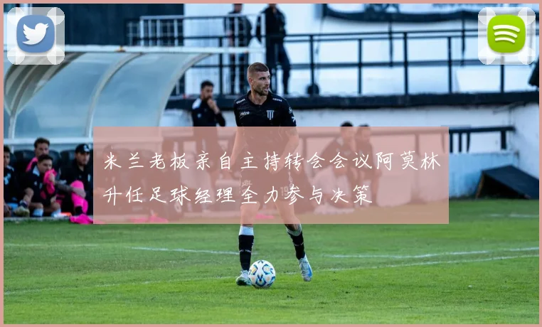 米兰老板亲自主持转会会议阿莫林升任足球经理全力参与决策