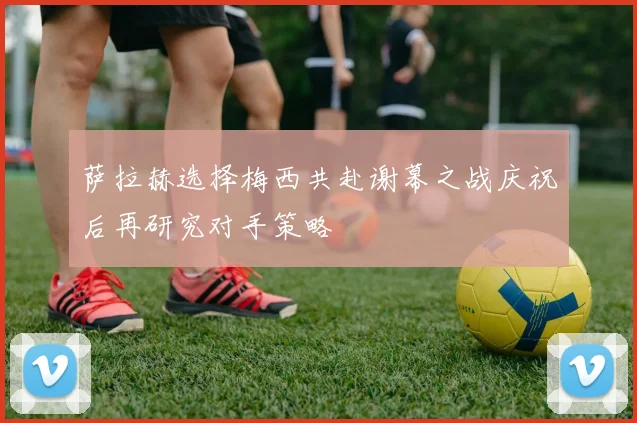 萨拉赫选择梅西共赴谢幕之战庆祝后再研究对手策略