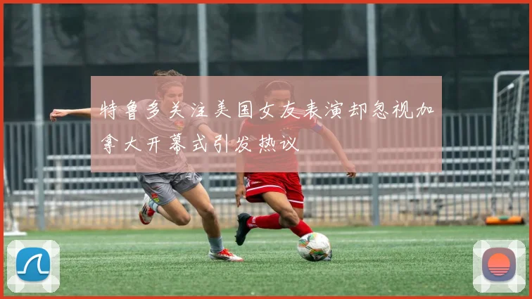 特鲁多关注美国女友表演却忽视加拿大开幕式引发热议
