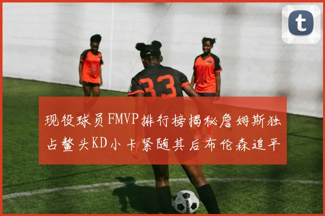 现役球员FMVP排行榜揭秘詹姆斯独占鳌头KD小卡紧随其后布伦森追平库里约基奇等