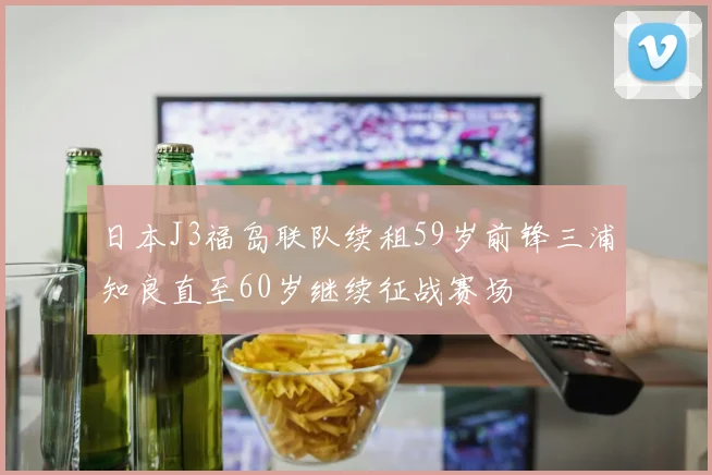 日本J3福岛联队续租59岁前锋三浦知良直至60岁继续征战赛场