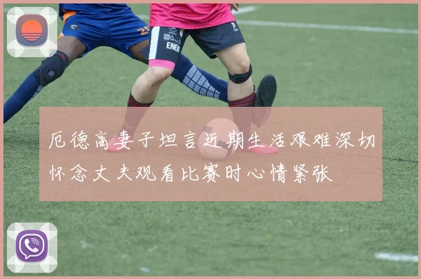 厄德高妻子坦言近期生活艰难深切怀念丈夫观看比赛时心情紧张