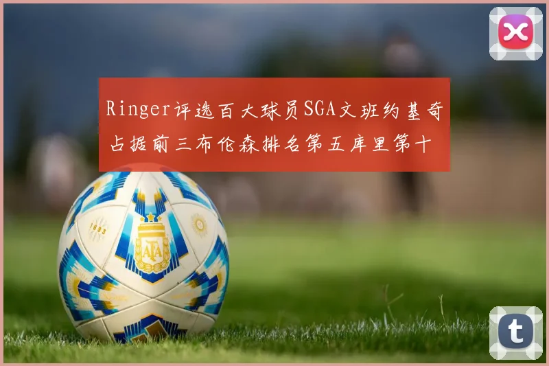 Ringer评选百大球员SGA文班约基奇占据前三布伦森排名第五库里第十杜兰特第十六詹姆斯第二十