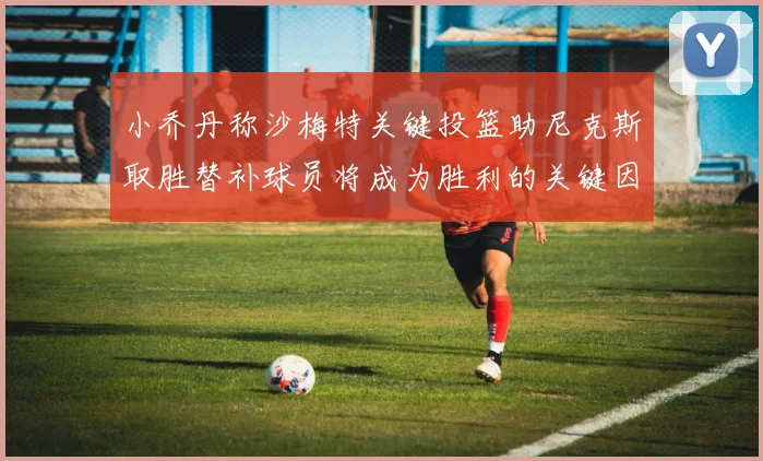 小乔丹称沙梅特关键投篮助尼克斯取胜替补球员将成为胜利的关键因素