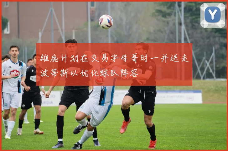 雄鹿计划在交易字母哥时一并送走波蒂斯以优化球队阵容