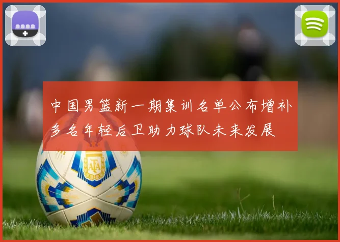 中国男篮新一期集训名单公布增补多名年轻后卫助力球队未来发展